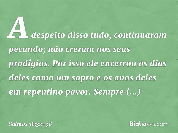 A despeito disso tudo, continuaram pecando;
não creram nos seus prodígios. Por isso ele encerrou
os dias deles como um sopro
e os anos deles em repentino pavor.