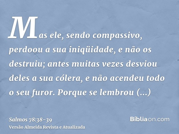 Mas ele, sendo compassivo, perdoou a sua iniqüidade, e não os destruiu; antes muitas vezes desviou deles a sua cólera, e não acendeu todo o seu furor.Porque se 