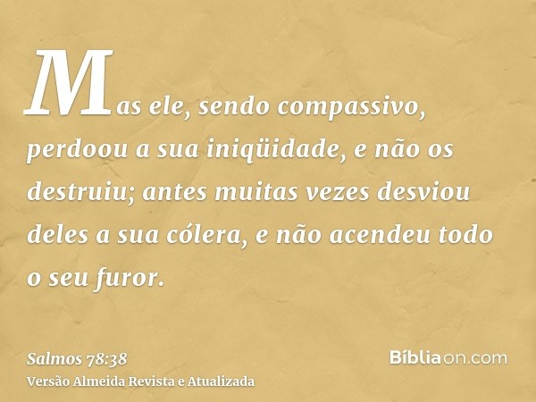 Mas ele, sendo compassivo, perdoou a sua iniqüidade, e não os destruiu; antes muitas vezes desviou deles a sua cólera, e não acendeu todo o seu furor.