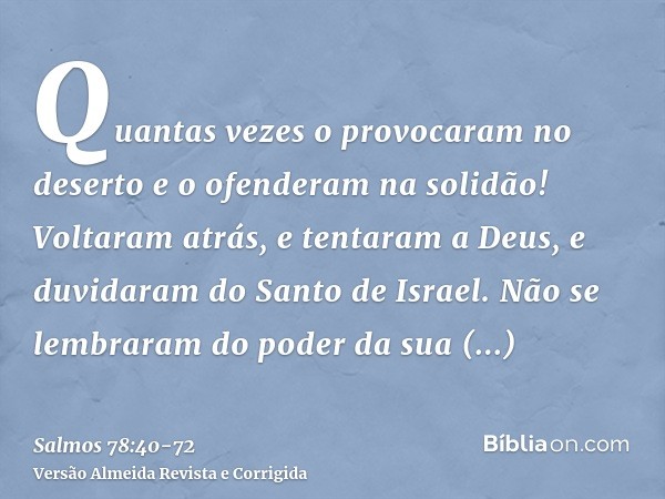 Quantas vezes o provocaram no deserto e o ofenderam na solidão!Voltaram atrás, e tentaram a Deus, e duvidaram do Santo de Israel.Não se lembraram do poder da su