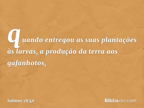 quando entregou as suas plantações às larvas,
a produção da terra aos gafanhotos, -- Salmo 78:46