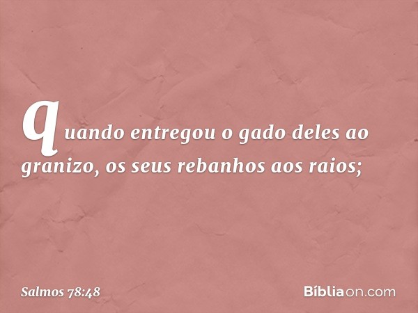 quando entregou o gado deles ao granizo,
os seus rebanhos aos raios; -- Salmo 78:48