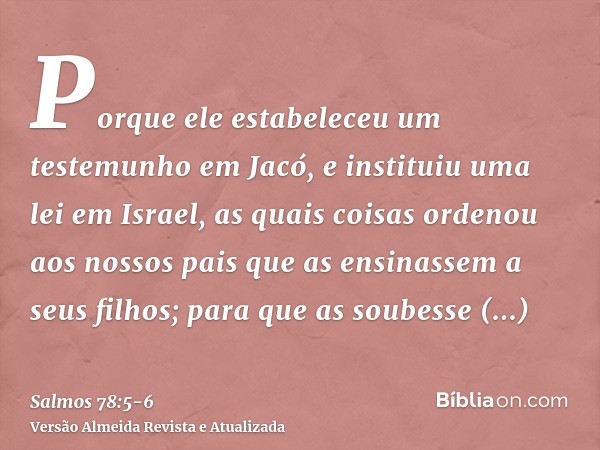 Porque ele estabeleceu um testemunho em Jacó, e instituiu uma lei em Israel, as quais coisas ordenou aos nossos pais que as ensinassem a seus filhos;para que as