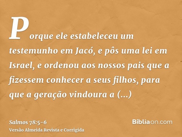 Porque ele estabeleceu um testemunho em Jacó, e pôs uma lei em Israel, e ordenou aos nossos pais que a fizessem conhecer a seus filhos,para que a geração vindou