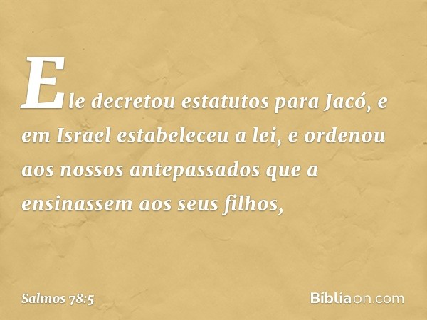 Ele decretou estatutos para Jacó,
e em Israel estabeleceu a lei,
e ordenou aos nossos antepassados
que a ensinassem aos seus filhos, -- Salmo 78:5