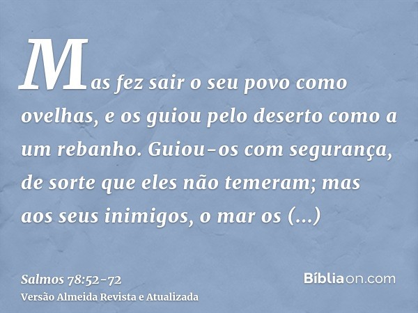 Mas fez sair o seu povo como ovelhas, e os guiou pelo deserto como a um rebanho.Guiou-os com segurança, de sorte que eles não temeram; mas aos seus inimigos, o 