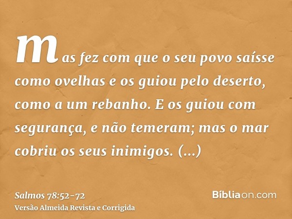 mas fez com que o seu povo saísse como ovelhas e os guiou pelo deserto, como a um rebanho.E os guiou com segurança, e não temeram; mas o mar cobriu os seus inim