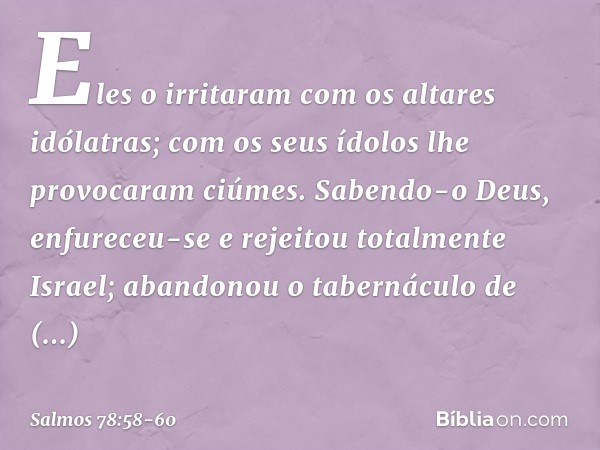 Eles o irritaram com os altares idólatras;
com os seus ídolos lhe provocaram ciúmes. Sabendo-o Deus, enfureceu-se
e rejeitou totalmente Israel; abandonou o tabe