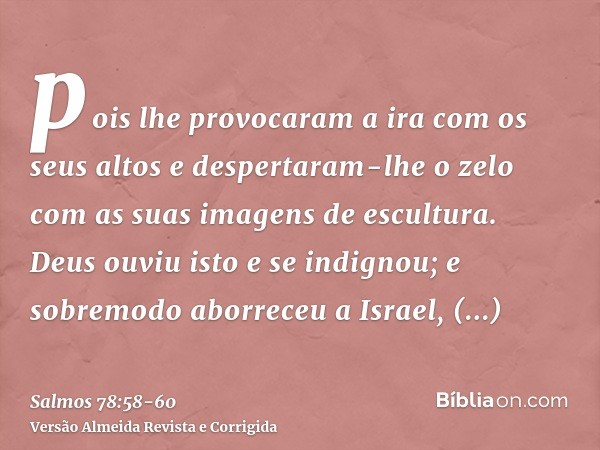 pois lhe provocaram a ira com os seus altos e despertaram-lhe o zelo com as suas imagens de escultura.Deus ouviu isto e se indignou; e sobremodo aborreceu a Isr