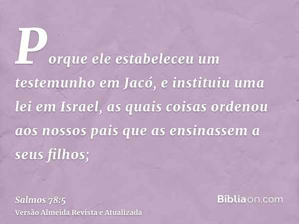 Porque ele estabeleceu um testemunho em Jacó, e instituiu uma lei em Israel, as quais coisas ordenou aos nossos pais que as ensinassem a seus filhos;