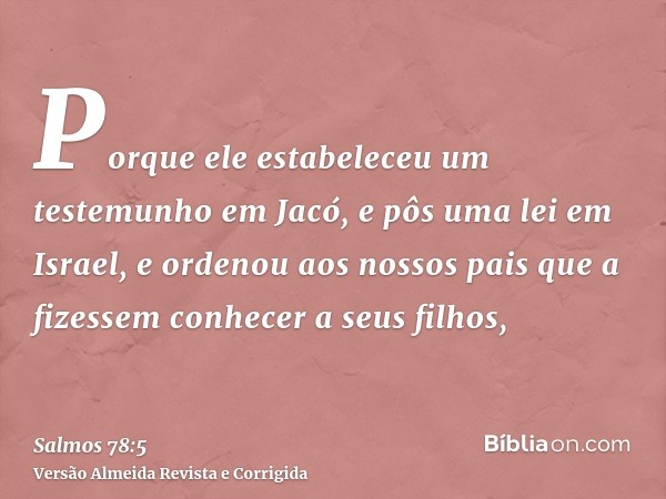 Porque ele estabeleceu um testemunho em Jacó, e pôs uma lei em Israel, e ordenou aos nossos pais que a fizessem conhecer a seus filhos,