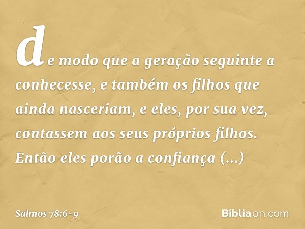 de modo que a geração seguinte a conhecesse,
e também os filhos que ainda nasceriam,
e eles, por sua vez,
contassem aos seus próprios filhos. Então eles porão a