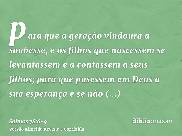 para que a geração vindoura a soubesse, e os filhos que nascessem se levantassem e a contassem a seus filhos;para que pusessem em Deus a sua esperança e se não 