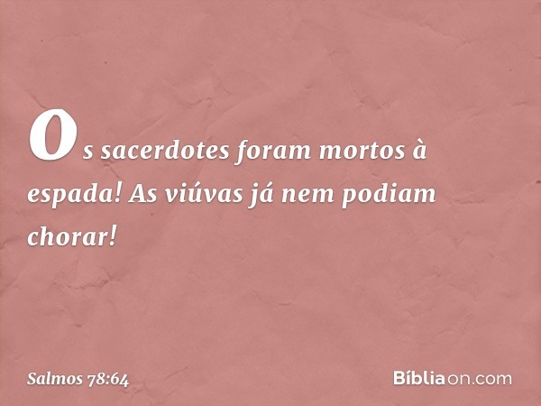 os sacerdotes foram mortos à espada!
As viúvas já nem podiam chorar! -- Salmo 78:64