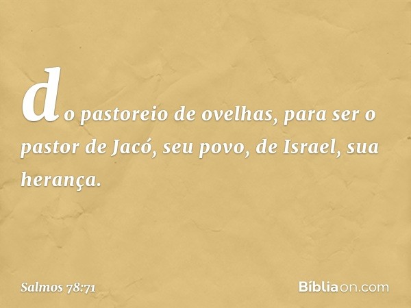 do pastoreio de ovelhas,
para ser o pastor de Jacó, seu povo,
de Israel, sua herança. -- Salmo 78:71