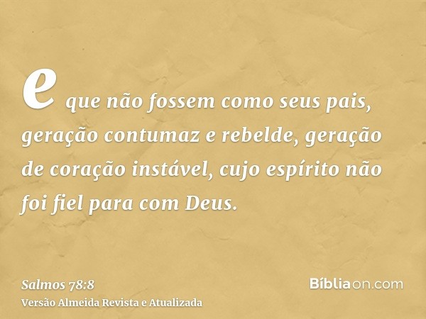 e que não fossem como seus pais, geração contumaz e rebelde, geração de coração instável, cujo espírito não foi fiel para com Deus.