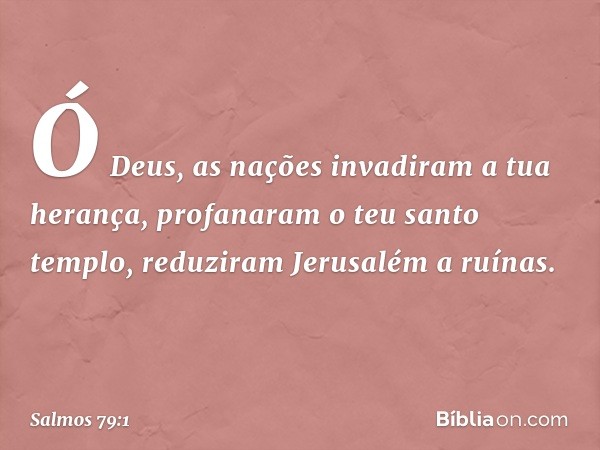 Ó Deus, as nações invadiram a tua herança,
profanaram o teu santo templo,
reduziram Jerusalém a ruínas. -- Salmo 79:1