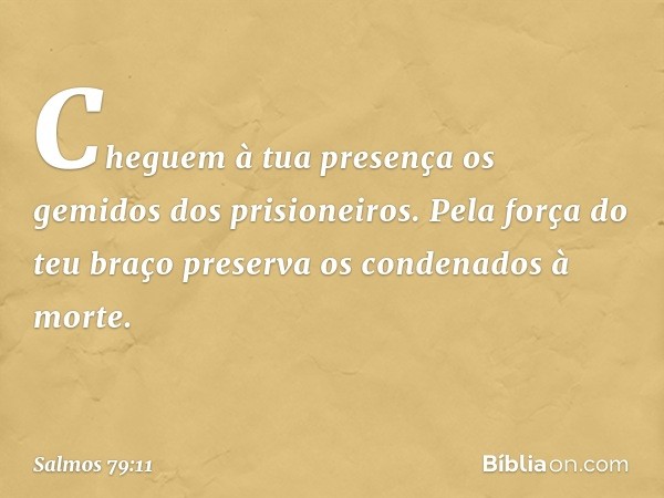 Cheguem à tua presença
os gemidos dos prisioneiros.
Pela força do teu braço
preserva os condenados à morte. -- Salmo 79:11