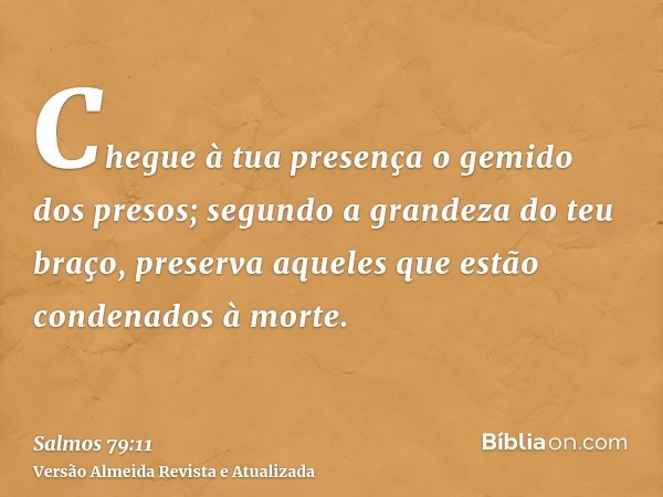 Chegue à tua presença o gemido dos presos; segundo a grandeza do teu braço, preserva aqueles que estão condenados à morte.