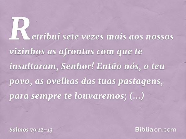 Retribui sete vezes mais aos nossos vizinhos
as afrontas com que te insultaram, Senhor! Então nós, o teu povo,
as ovelhas das tuas pastagens,
para sempre te lou