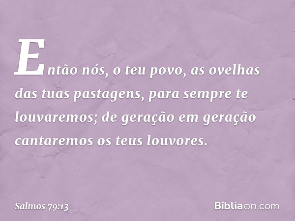 Então nós, o teu povo,
as ovelhas das tuas pastagens,
para sempre te louvaremos;
de geração em geração
cantaremos os teus louvores. -- Salmo 79:13