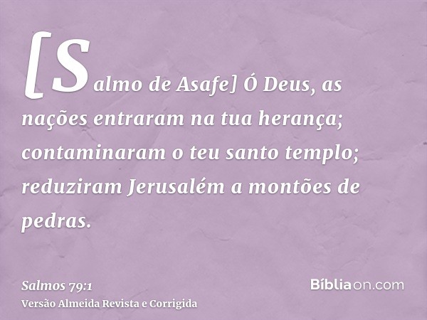 [Salmo de Asafe] Ó Deus, as nações entraram na tua herança; contaminaram o teu santo templo; reduziram Jerusalém a montões de pedras.