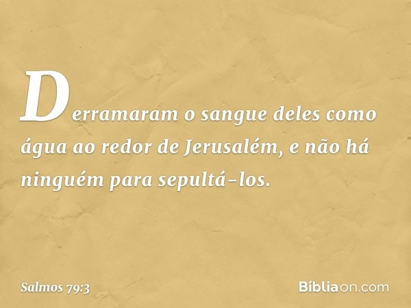 Derramaram o sangue deles como água
ao redor de Jerusalém,
e não há ninguém para sepultá-los. -- Salmo 79:3