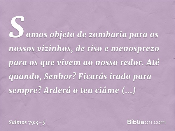 Somos objeto de zombaria
para os nossos vizinhos,
de riso e menosprezo
para os que vivem ao nosso redor. Até quando, Senhor?
Ficarás irado para sempre?
Arderá o