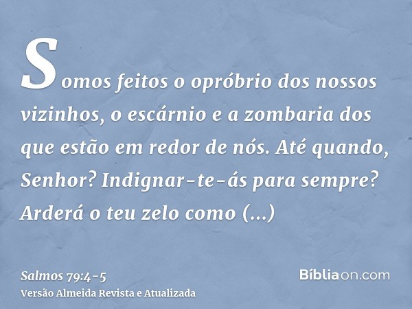 Somos feitos o opróbrio dos nossos vizinhos, o escárnio e a zombaria dos que estão em redor de nós.Até quando, Senhor? Indignar-te-ás para sempre? Arderá o teu