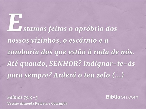 Estamos feitos o opróbrio dos nossos vizinhos, o escárnio e a zombaria dos que estão à roda de nós.Até quando, SENHOR? Indignar-te-ás para sempre? Arderá o teu