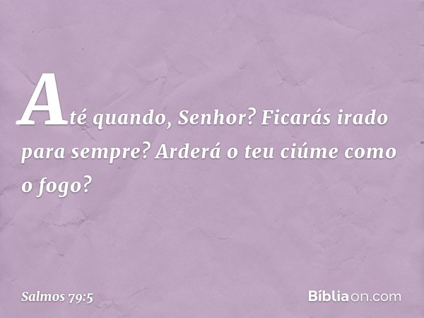 Até quando, Senhor?
Ficarás irado para sempre?
Arderá o teu ciúme como o fogo? -- Salmo 79:5