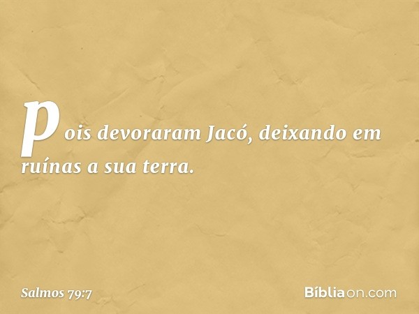 pois devoraram Jacó,
deixando em ruínas a sua terra. -- Salmo 79:7