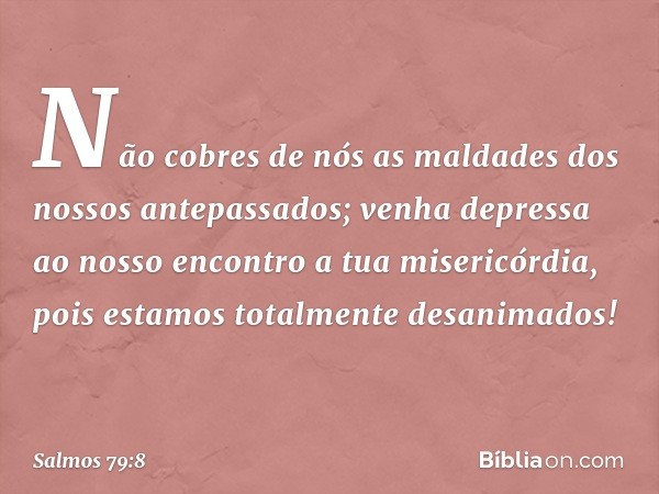 Não cobres de nós
as maldades dos nossos antepassados;
venha depressa ao nosso encontro
a tua misericórdia,
pois estamos totalmente desanimados! -- Salmo 79:8