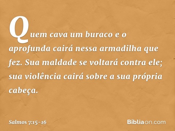 Quem cava um buraco e o aprofunda
cairá nessa armadilha que fez. Sua maldade se voltará contra ele;
sua violência cairá sobre a sua própria cabeça. -- Salmo 7:1