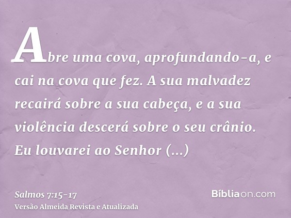 Abre uma cova, aprofundando-a, e cai na cova que fez.A sua malvadez recairá sobre a sua cabeça, e a sua violência descerá sobre o seu crânio.Eu louvarei ao Senh