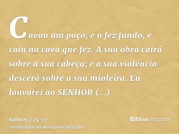 Cavou um poço, e o fez fundo, e caiu na cova que fez.A sua obra cairá sobre a sua cabeça; e a sua violência descerá sobre a sua mioleira.Eu louvarei ao SENHOR s