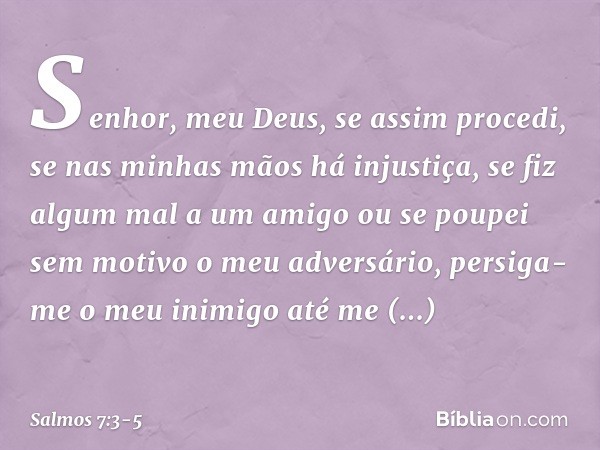 Senhor, meu Deus, se assim procedi,
se nas minhas mãos há injustiça, se fiz algum mal a um amigo
ou se poupei sem motivo o meu adversário, persiga-me o meu inim