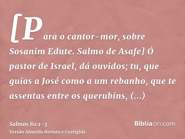 [Para o cantor-mor, sobre Sosanim Edute. Salmo de Asafe] Ó pastor de Israel, dá ouvidos; tu, que guias a José como a um rebanho, que te assentas entre os querub