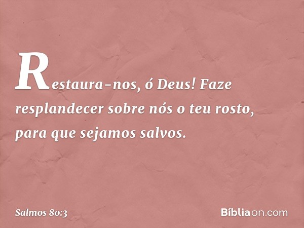 Restaura-nos, ó Deus!
Faze resplandecer sobre nós o teu rosto,
para que sejamos salvos. -- Salmo 80:3