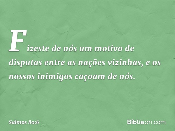 Fizeste de nós um motivo de disputas
entre as nações vizinhas,
e os nossos inimigos caçoam de nós. -- Salmo 80:6