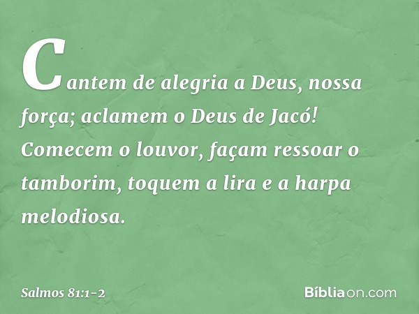 Cantem de alegria a Deus, nossa força;
aclamem o Deus de Jacó! Comecem o louvor, façam ressoar o tamborim,
toquem a lira e a harpa melodiosa. -- Salmo 81:1-2