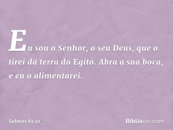 Eu sou o Senhor, o seu Deus,
que o tirei da terra do Egito.
Abra a sua boca, e eu o alimentarei. -- Salmo 81:10