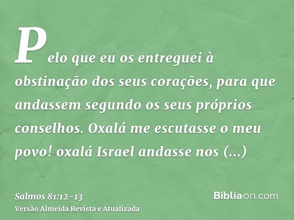 Pelo que eu os entreguei à obstinação dos seus corações, para que andassem segundo os seus próprios conselhos.Oxalá me escutasse o meu povo! oxalá Israel andass