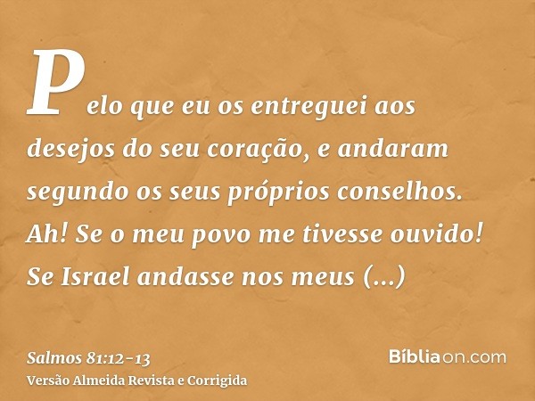 Pelo que eu os entreguei aos desejos do seu coração, e andaram segundo os seus próprios conselhos.Ah! Se o meu povo me tivesse ouvido! Se Israel andasse nos meu