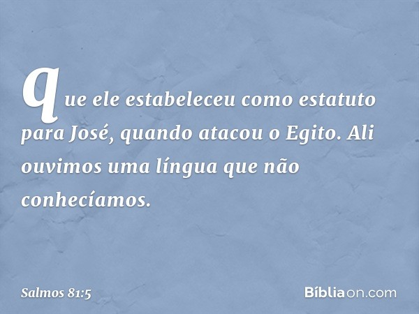 que ele estabeleceu como estatuto para José,
quando atacou o Egito.
Ali ouvimos uma língua que não conhecíamos. -- Salmo 81:5