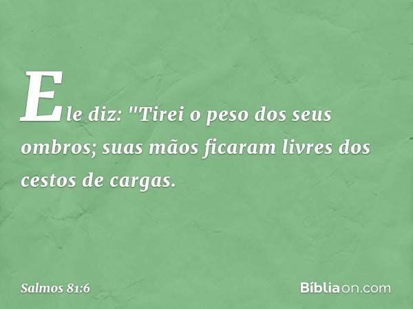 Ele diz: "Tirei o peso dos seus ombros;
suas mãos ficaram livres dos cestos de cargas. -- Salmo 81:6