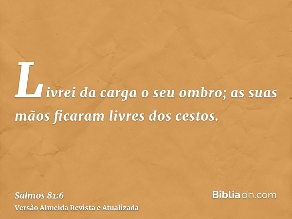 Livrei da carga o seu ombro; as suas mãos ficaram livres dos cestos.