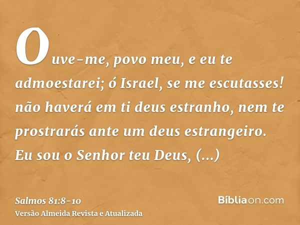 Ouve-me, povo meu, e eu te admoestarei; ó Israel, se me escutasses!não haverá em ti deus estranho, nem te prostrarás ante um deus estrangeiro.Eu sou o Senhor te