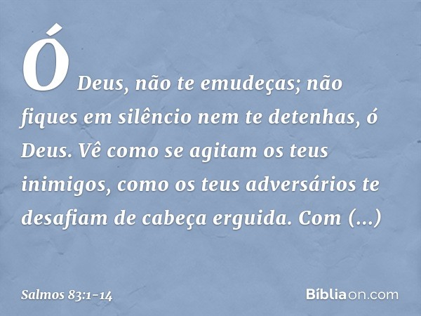 Ó Deus, não te emudeças;
não fiques em silêncio nem te detenhas, ó Deus. Vê como se agitam os teus inimigos,
como os teus adversários
te desafiam de cabeça ergu