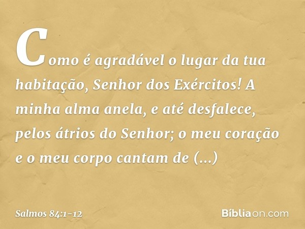 Como é agradável o lugar da tua habitação,
Senhor dos Exércitos! A minha alma anela, e até desfalece,
pelos átrios do Senhor;
o meu coração e o meu corpo
cantam